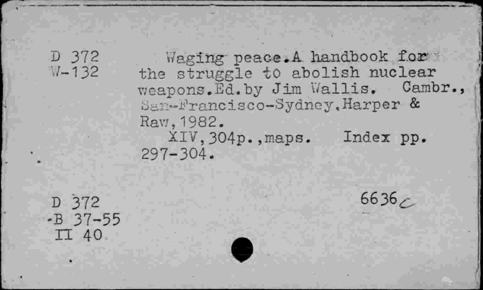 ﻿D 372 U-132	Waging peace .A handbook f.oas the struggle to abolish nuclear weapons.Ed.by Jim Wallis, Cambr., ban-Prancisc o-Sydney,Harper & Raw,1982. XIV,304p.,maps. Index pp. 297-304.
D 372 •B 37-55 II 40	6636